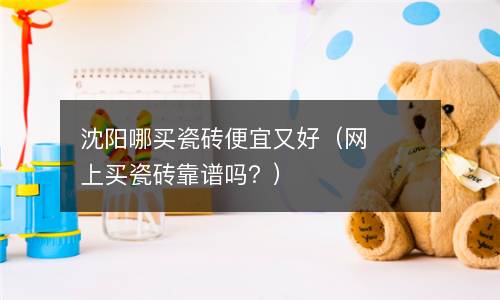 沈阳哪买瓷砖便宜又好（网上买瓷砖靠谱吗？）