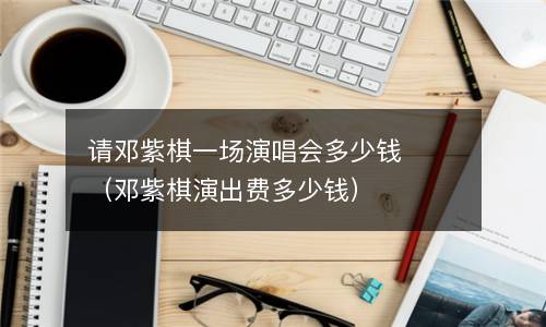 请邓紫棋一场演唱会多少钱（邓紫棋演出费多少钱）